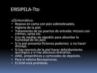 ERISIPELA-Tto
1)Sintomático:
• Reposo en cama con pies sobreelevados.
• Higiene de la piel.
• Tratamiento de las puertas de entrada: micosis con
cremas, spray etc.
• Uso de medias de algodón para absorber la
humedad de los pies.
• Si la piel presenta flictenas podemos o no hacer
drenaje.
• Si hay necrosis de la piel hacer debridamiento
quirúrgico y si hay abscesos drenarlos.
• AINE, antipiréticos y corticoides de depósito.
• Para el edema Benzopironas.
• El DLM está prohibido.
 
