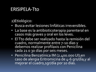 ERISIPELA-Tto
2)Etiológico:
• Busca evitar lesiones linfáticas irreversibles.
• La base es la antibioticoterapia parenteral en
casos más graves y oral en los leves.
• ElTto debe ser realizado hasta la remisión del
cuadro, normalmente entre 7-10 días y
debemos realizar profilaxis con Penicilina
cada 21 o 30 días por seis meses.
• Penicilina Benzatínica IM (2.400.000 UI);en
caso de alergia Eritromicina de 4-6 grs/día,y al
mejorar el cuadro,1gr/día por 10 días.
 