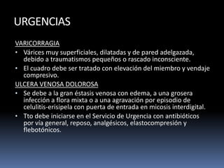 URGENCIAS
VARICORRAGIA
• Várices muy superficiales, dilatadas y de pared adelgazada,
debido a traumatismos pequeños o rascado inconsciente.
• El cuadro debe ser tratado con elevación del miembro y vendaje
compresivo.
ULCERA VENOSA DOLOROSA
• Se debe a la gran éstasis venosa con edema, a una grosera
infección a flora mixta o a una agravación por episodio de
celulitis-erisipela con puerta de entrada en micosis interdigital.
• Tto debe iniciarse en el Servicio de Urgencia con antibióticos
por vía general, reposo, analgésicos, elastocompresión y
flebotónicos.
 