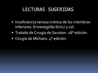 LECTURAS SUGERIDAS
 Insuficiencia venosa crónica de los miembros
inferiores. Ermenegildo Enrici y col.
 Tratado de Cirugía de Saviston. 18° edición.
 Cirugía de Michans. 4° edición.
 