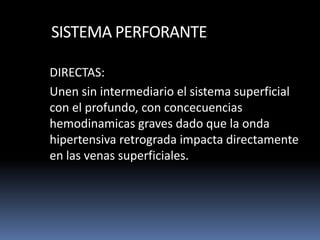 SISTEMA PERFORANTE
DIRECTAS:
Unen sin intermediario el sistema superficial
con el profundo, con concecuencias
hemodinamicas graves dado que la onda
hipertensiva retrograda impacta directamente
en las venas superficiales.
 