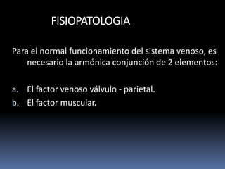 FISIOPATOLOGIA
Para el normal funcionamiento del sistema venoso, es
necesario la armónica conjunción de 2 elementos:
a. El factor venoso válvulo - parietal.
b. El factor muscular.
 