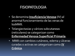 FISIOPATOLOGIA
• Se denomina InsuficienciaVenosa (IV) al
anormal funcionamiento de las venas de
losMMII.
• Telangiectasias y várices subcutaneas
(reticulares) se categorizan como
EnfermedadVenosa Superficial Primaria.
• MMII con cambios cutáneos, edema y úlceras
curadas o activas se categorizan como IV
Crónica.
 