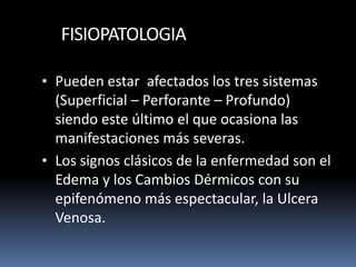FISIOPATOLOGIA
• Pueden estar afectados los tres sistemas
(Superficial – Perforante – Profundo)
siendo este último el que ocasiona las
manifestaciones más severas.
• Los signos clásicos de la enfermedad son el
Edema y los Cambios Dérmicos con su
epifenómeno más espectacular, la Ulcera
Venosa.
 