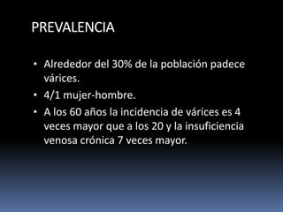 PREVALENCIA
• Alrededor del 30% de la población padece
várices.
• 4/1 mujer-hombre.
• A los 60 años la incidencia de várices es 4
veces mayor que a los 20 y la insuficiencia
venosa crónica 7 veces mayor.
 