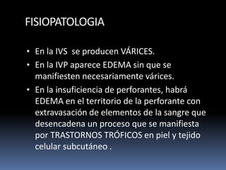 FISIOPATOLOGIA
• En la IVS se producen VÁRICES.
• En la IVP aparece EDEMA sin que se
manifiesten necesariamente várices.
• En la insuficiencia de perforantes, habrá
EDEMA en el territorio de la perforante con
extravasación de elementos de la sangre que
desencadena un proceso que se manifiesta
por TRASTORNOS TRÓFICOS en piel y tejido
celular subcutáneo .
 