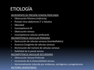 ETIOLOGÍA
INCREMENTO DE PRESIÓN VENOSA PROFUNDA
• Obstrucción Pelviana (indirecta)
• Presión intra-abdominal 2° a Valsalva
• Obesidad
• Incompetencia SF
• Obstrucción venosa
• Incompetencia valvular perforante
INCOMPETENCIA VALVULAR PRIMARIA
• Destrucción de válvulas venosas (tromboflebitis)
• Ausencia Congénita de válvulas venosas
• Disminución del número de válvulas venosas
• Debilidad de la pared venosa
INCOMPETENCIA VALVULAR SECUNDARIA
• Obstrucción Venosa Profunda
• Incremento de la distensibilidad venosa
• Hormonalmente inducida por embarazo, estrógenos y progesterona
FACTORES HEREDITARIOS
 