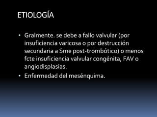 ETIOLOGÍA
• Gralmente. se debe a fallo valvular (por
insuficiencia varicosa o por destrucción
secundaria a Sme post-trombótico) o menos
fcte insuficiencia valvular congénita, FAV o
angiodisplasias.
• Enfermedad del mesénquima.
 