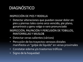 DIAGNÓSTICO
INSPECCIÓN DE PIES Y RODILLA
• Detectar alteraciones que puedan causar dolor en
pies y piernas tales como arco vencido, pie plano,
gonartrosis y genu valgo o varo pronunciado
INSPECCIÓN, PALPACIÓN Y PERCUSIÓN DE TOBILLOS,
PANTORRILLAS Y MUSLOS
• Detectar venas salientes (várices)
• Percusión de los trayectos venosos distales
manifiesta un “golpe de líquido” en venas proximales
• Constatar edema y/o trastornos tróficos
• Signo de la hoquedad
 