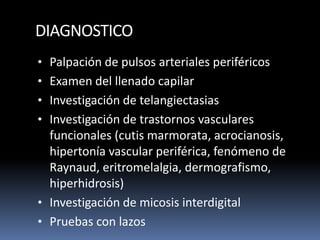 DIAGNOSTICO
• Palpación de pulsos arteriales periféricos
• Examen del llenado capilar
• Investigación de telangiectasias
• Investigación de trastornos vasculares
funcionales (cutis marmorata, acrocianosis,
hipertonía vascular periférica, fenómeno de
Raynaud, eritromelalgia, dermografismo,
hiperhidrosis)
• Investigación de micosis interdigital
• Pruebas con lazos
 