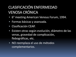 CLASIFICACIÓN ENFERMEDAD
VENOSA CRÓNICA
• 6° meeting American Venous Forum, 1994.
• Formas básicas y avanzada.
• Clasificación CEAP.
• Existen otras según evolución, diámetro de las
venas, gravedad de complicación,
flebográficas, etc.
• NO reemplaza el uso de métodos
complementarios.
 