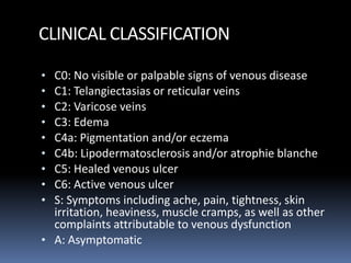 CLINICAL CLASSIFICATION
• C0: No visible or palpable signs of venous disease
• C1: Telangiectasias or reticular veins
• C2: Varicose veins
• C3: Edema
• C4a: Pigmentation and/or eczema
• C4b: Lipodermatosclerosis and/or atrophie blanche
• C5: Healed venous ulcer
• C6: Active venous ulcer
• S: Symptoms including ache, pain, tightness, skin
irritation, heaviness, muscle cramps, as well as other
complaints attributable to venous dysfunction
• A: Asymptomatic
 
