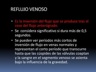 REFLUJO VENOSO
• Es la inversión del flujo que se produce tras el
cese del flujo anterógrado.
• Se considera significativo si dura más de 0,5
segundos.
• Se pueden ver períodos más cortos de
inversión de flujo en venas normales y
representan el corto período que transcurre
hasta que las cúspides de las válvulas coaptan
y la sangre en el segmento venoso se asienta
bajo la influencia de la gravedad.
 