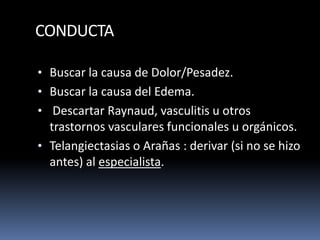 CONDUCTA
• Buscar la causa de Dolor/Pesadez.
• Buscar la causa del Edema.
• Descartar Raynaud, vasculitis u otros
trastornos vasculares funcionales u orgánicos.
• Telangiectasias o Arañas : derivar (si no se hizo
antes) al especialista.
 