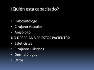 ¿Quién esta capacitado?
• Flebolinfólogo
• Cirujano Vascular
• Angiólogo
NO DEBERÍAN VER ESTOS PACIENTES:
• Esteticistas
• Cirujanos Plásticos
• Dermatólogos
• Otros
 