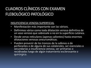 CUADROS CLÍNICOS CON EXAMEN
FLEBOLÓGICO PATOLÓGICO
INSUFICIENCIA VENOSA SUPERFICIAL
• Manifestación más importante son las várices.
• Definimos várice como toda dilatación venosa definitiva de
un vaso venoso que sobresale o no en la superficie cutánea.
• Desde venas reticulares (apenas salientes) hasta enormes
dilataciones venosas aneurismáticas.
• Pueden provenir de los troncos de la safenos o de
perforantes o de alguna de sus colaterales, ser esenciales o
secundarias a insuficiencia venosa, ser primarias o
recidivadas luego de algún tratamiento esclerosante o
quirúrgico.
 