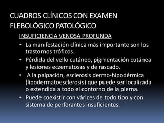 CUADROS CLÍNICOS CON EXAMEN
FLEBOLÓGICO PATOLÓGICO
INSUFICIENCIA VENOSA PROFUNDA
• La manifestación clínica más importante son los
trastornos tróficos.
• Pérdida del vello cutáneo, pigmentación cutánea
y lesiones eczematosas y de rascado.
• A la palpación, esclerosis dermo-hipodérmica
(lipodermatoesclerosis) que puede ser localizada
o extendida a todo el contorno de la pierna.
• Puede coexistir con várices de todo tipo y con
sistema de perforantes insuficientes.
 