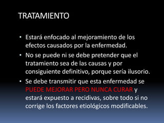 TRATAMIENTO
• Estará enfocado al mejoramiento de los
efectos causados por la enfermedad.
• No se puede ni se debe pretender que el
tratamiento sea de las causas y por
consiguiente definitivo, porque sería ilusorio.
• Se debe transmitir que esta enfermedad se
PUEDE MEJORAR PERO NUNCA CURAR y
estará expuesto a recidivas, sobre todo si no
corrige los factores etiológicos modificables.
 