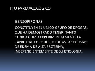 TTO FARMACOLÓGICO
BENZOPIRONAS
CONSTITUYEN EL UNICO GRUPO DE DROGAS,
QUE HA DEMOSTRADO TENER, TANTO
CLINICA COMO EXPERIMENTALMENTE LA
CAPACIDAD DE REDUCIR TODAS LAS FORMAS
DE EDEMA DE ALTA PROTEINA,
INDEPENDIENTEMENTE DE SU ETIOLOGIA.
 