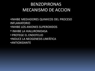 BENZOPIRONAS
MECANISMO DE ACCION
•INHIBE MEDIADORES QUIMICOS DEL PROCESO
INFLAMATORIO
•INHIBE LOS ANIONES SUPEROXIDOS
• INHIBE LA HIALURONIDASA
• PROTEGE EL ENDOTELIO
•INDUCE LA NEOGENESIS LINFÁTICA
•ANTIOXIDANTE
 
