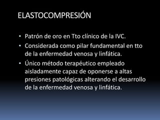 ELASTOCOMPRESIÓN
• Patrón de oro en Tto clínico de la IVC.
• Considerada como pilar fundamental en tto
de la enfermedad venosa y linfática.
• Único método terapéutico empleado
aisladamente capaz de oponerse a altas
presiones patológicas alterando el desarrollo
de la enfermedad venosa y linfática.
 