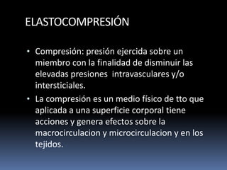 ELASTOCOMPRESIÓN
• Compresión: presión ejercida sobre un
miembro con la finalidad de disminuir las
elevadas presiones intravasculares y/o
intersticiales.
• La compresión es un medio físico de tto que
aplicada a una superficie corporal tiene
acciones y genera efectos sobre la
macrocirculacion y microcirculacion y en los
tejidos.
 