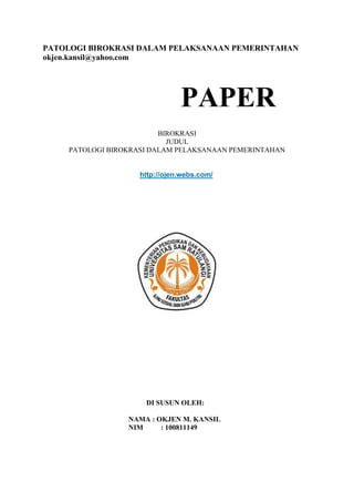 PATOLOGI BIROKRASI DALAM PELAKSANAAN PEMERINTAHAN
okjen.kansil@yahoo.com

PAPER
BIROKRASI
JUDUL
PATOLOGI BIROKRASI DALAM PELAKSANAAN PEMERINTAHAN

http://ojen.webs.com/

DI SUSUN OLEH:
NAMA : OKJEN M. KANSIL
NIM
: 100811149

 