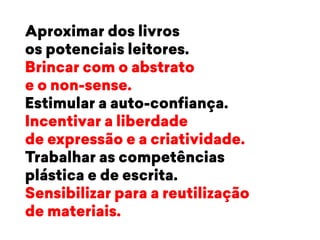 Aproximar dos livros 
os potenciais leitores. 
Brincar com o abstrato 
e o non-sense. 
Estimular a auto-confiança. 
Incentivar a liberdade 
de expressão e a criatividade. 
Trabalhar as competências 
plástica e de escrita. 
Sensibilizar para a reutilização 
de materiais. 
 