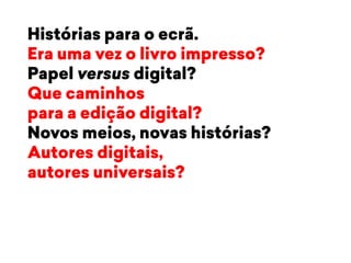 Histórias para o ecrã. 
Era uma vez o livro impresso? 
Papel versus digital? 
Que caminhos 
para a edição digital? 
Novos meios, novas histórias? 
Autores digitais, 
autores universais? 
 