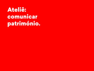 Ateliê: 
comunicar 
património. 
 