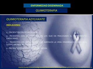 ENFERMEDAD DISEMINADA
QUIMIOTERAPIA
INDICACIONES:
1.- PACIENTES CON ER NEGATIVOS.
2.- PACIENTES CON ER POSITIVOS EN LOS QUE HA FRACASADO EL TRATAMIENTO
ENDOCRINO.
3.- PACIENTES CON ENFERMEDAD QUE AMENAZA LA VIDA: DISEMINACION LINFATICA
LOS PULMONES, METASTASIS.
4.- PACIENTES CON CIRUGIA RADICAL PREVIA.
QUIMIOTERAPIA ADYUVANTE
American Society of Clinical Oncology (Sociedad Estadounidense de Oncología Clínica) 2318 Mill Road, www.asco.org | www.cancer.net.
 