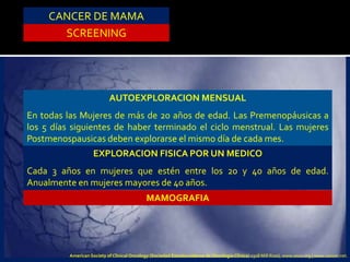CANCER DE MAMA
SCREENING
AUTOEXPLORACION MENSUAL
En todas las Mujeres de más de 20 años de edad. Las Premenopáusicas a
los 5 días siguientes de haber terminado el ciclo menstrual. Las mujeres
Postmenospausicas deben explorarse el mismo día de cada mes.
EXPLORACION FISICA POR UN MEDICO
Cada 3 años en mujeres que estén entre los 20 y 40 años de edad.
Anualmente en mujeres mayores de 40 años.
MAMOGRAFIA
American Society of Clinical Oncology (Sociedad Estadounidense de Oncología Clínica) 2318 Mill Road, www.asco.org | www.cancer.net.
 
