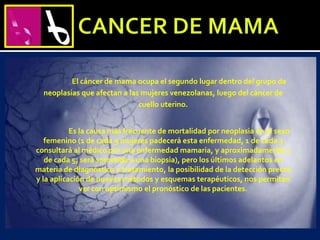 El cáncer de mama ocupa el segundo lugar dentro del grupo de
neoplasias que afectan a las mujeres venezolanas, luego del cáncer de
cuello uterino.
Es la causa más frecuente de mortalidad por neoplasia en el sexo
femenino (1 de cada 9 mujeres padecerá esta enfermedad, 1 de cada 3
consultará al médico por una enfermedad mamaria, y aproximadamente 1
de cada 5, será sometida a una biopsia), pero los últimos adelantos en
materia de diagnóstico y tratamiento, la posibilidad de la detección precoz
y la aplicación de nuevos métodos y esquemas terapéuticos, nos permiten
ver con optimismo el pronóstico de las pacientes.
 