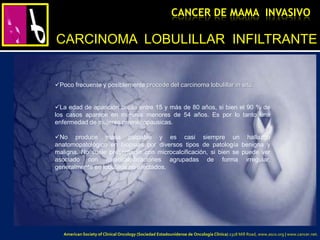 Poco frecuente y posiblemente procede del carcinoma lobulillar in situ.
La edad de aparición oscila entre 15 y más de 80 años, si bien el 90 % de
los casos aparece en mujeres menores de 54 años. Es por lo tanto una
enfermedad de mujeres premenopausicas.
No produce masa palpable y es casi siempre un hallazgo
anatomopatológico en biopsias por diversos tipos de patología benigna y
maligna. No suele presentarse con microcalcificación, si bien se puede ver
asociado con microcalcificaciones agrupadas de forma irregular,
generalmente en lobulillos no afectados.
CARCINOMA LOBULILLAR INFILTRANTE
CANCER DE MAMA INVASIVO
American Society of Clinical Oncology (Sociedad Estadounidense de Oncología Clínica) 2318 Mill Road, www.asco.org | www.cancer.net.
 