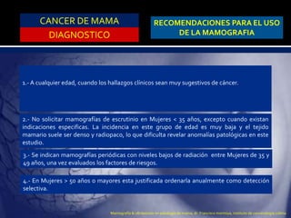 CANCER DE MAMA
DIAGNOSTICO
RECOMENDACIONES PARA EL USO
DE LA MAMOGRAFIA
1.- A cualquier edad, cuando los hallazgos clínicos sean muy sugestivos de cáncer.
2.- No solicitar mamografías de escrutinio en Mujeres < 35 años, excepto cuando existan
indicaciones especificas. La incidencia en este grupo de edad es muy baja y el tejido
mamario suele ser denso y radiopaco, lo que dificulta revelar anomalías patológicas en este
estudio.
3.- Se indican mamografías periódicas con niveles bajos de radiación entre Mujeres de 35 y
49 años, una vez evaluados los factores de riesgos.
4.- En Mujeres > 50 años o mayores esta justificada ordenarla anualmente como detección
selectiva.
Mamografía & ultrasonido en patología de mama, dr. Francisco montoya, instituto de cancerologia colima
 