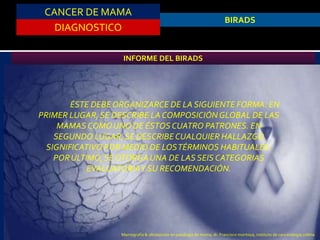 CANCER DE MAMA
DIAGNOSTICO
BIRADS
INFORME DEL BIRADS
ÉSTE DEBE ORGANIZARCE DE LA SIGUIENTE FORMA. EN
PRIMER LUGAR,SE DESCRIBE LA COMPOSICIÓNGLOBAL DE LAS
MAMAS COMOUNO DE ÉSTOS CUATRO PATRONES. EN
SEGUNDO LUGAR,SE DESCRIBECUALQUIER HALLAZGO
SIGNIFICATIVO POR MEDIO DE LOSTÉRMINOS HABITUALES.
PORÚLTIMO,SE OTORGAUNA DE LAS SEIS CATEGORIAS
EVALUATORIAY SU RECOMENDACIÓN.
Mamografía & ultrasonido en patología de mama, dr. Francisco montoya, instituto de cancerologia colima
 