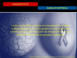 DIAGNOSTICO
GANGLIO CENTINELA
La técnica de BSGC consiste en la localización y análisis
histopatológico de un único ganglio (o unos pocos), que
constituye la primera “estación” de drenaje del tumor y es
predictor del resto de los ganglios regionales.
Mamografía & ultrasonido en patología de mama, dr. Francisco montoya, instituto de cancerologia colima
 