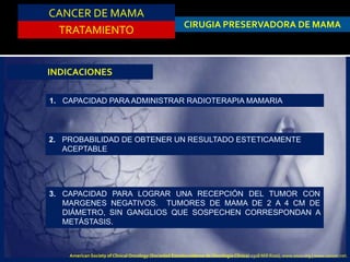 CANCER DE MAMA
TRATAMIENTO
CIRUGIA PRESERVADORA DE MAMA
INDICACIONES
1. CAPACIDAD PARA ADMINISTRAR RADIOTERAPIA MAMARIA
2. PROBABILIDAD DE OBTENER UN RESULTADO ESTETICAMENTE
ACEPTABLE
3. CAPACIDAD PARA LOGRAR UNA RECEPCIÓN DEL TUMOR CON
MARGENES NEGATIVOS. TUMORES DE MAMA DE 2 A 4 CM DE
DIÁMETRO, SIN GANGLIOS QUE SOSPECHEN CORRESPONDAN A
METÁSTASIS.
American Society of Clinical Oncology (Sociedad Estadounidense de Oncología Clínica) 2318 Mill Road, www.asco.org | www.cancer.net.
 