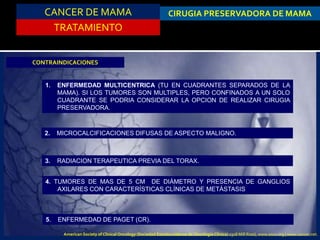 CANCER DE MAMA
TRATAMIENTO
CIRUGIA PRESERVADORA DE MAMA
CONTRAINDICACIONES
1. ENFERMEDAD MULTICENTRICA (TU EN CUADRANTES SEPARADOS DE LA
MAMA). SI LOS TUMORES SON MULTIPLES, PERO CONFINADOS A UN SOLO
CUADRANTE SE PODRIA CONSIDERAR LA OPCION DE REALIZAR CIRUGIA
PRESERVADORA.
2. MICROCALCIFICACIONES DIFUSAS DE ASPECTO MALIGNO.
3. RADIACION TERAPEUTICA PREVIA DEL TORAX.
4. TUMORES DE MAS DE 5 CM DE DIÁMETRO Y PRESENCIA DE GANGLIOS
AXILARES CON CARACTERÍSTICAS CLÍNICAS DE METÁSTASIS
5. ENFERMEDAD DE PAGET (CR).
American Society of Clinical Oncology (Sociedad Estadounidense de Oncología Clínica) 2318 Mill Road, www.asco.org | www.cancer.net.
 