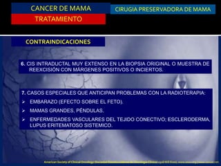 TRATAMIENTO
CIRUGIA PRESERVADORA DE MAMA
CONTRAINDICACIONES
6. CIS INTRADUCTAL MUY EXTENSO EN LA BIOPSIA ORIGINAL O MUESTRA DE
REEXCISIÓN CON MÁRGENES POSITIVOS O INCIERTOS.
7. CASOS ESPECIALES QUE ANTICIPAN PROBLEMAS CON LA RADIOTERAPIA:
 EMBARAZO (EFECTO SOBRE EL FETO).
 MAMAS GRANDES, PÉNDULAS.
 ENFERMEDADES VASCULARES DEL TEJIDO CONECTIVO; ESCLERODERMA,
LUPUS ERITEMATOSO SISTEMICO.
CANCER DE MAMA
American Society of Clinical Oncology (Sociedad Estadounidense de Oncología Clínica) 2318 Mill Road, www.asco.org | www.cancer.net.
 