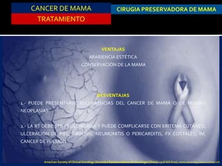 CANCER DE MAMA
TRATAMIENTO
CIRUGIA PRESERVADORA DE MAMA
VENTAJAS
APARIENCIA ESTÉTICA
CONSERVACIÓN DE LA MAMA
DESVENTAJAS
1.- PUEDE PRESENTARSE RECURRENCIAS DEL CANCER DE MAMA O DE NUEVAS
NEOPLASIAS.
2.- LA RT DEBE SER PROLONGADA Y PUEDE COMPLICARSE CON ERITEMA CUTÁNEO,
ULCERACIÓN DE PIEL, FIBROSIS, NEUMONITIS O PERICARDITIS, FX COSTALES, IM,
CANCER DE PULMÓN.
American Society of Clinical Oncology (Sociedad Estadounidense de Oncología Clínica) 2318 Mill Road, www.asco.org | www.cancer.net.
 