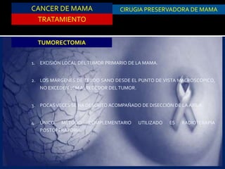 CANCER DE MAMA
TRATAMIENTO
CIRUGIA PRESERVADORA DE MAMA
TUMORECTOMIA
1. EXCISIÓN LOCAL DELTUMOR PRIMARIO DE LA MAMA.
2. LOS MÁRGENES DE TEJIDO SANO DESDE EL PUNTO DE VISTA MACROSCÓPICO,
NO EXCEDEN 1CM ALREDEDOR DEL TUMOR.
3. POCASVECES SE HA DESCRITO ACOMPAÑADO DE DISECCIÓN DE LA AXILA.
4. ÚNICO MÉTODO COMPLEMENTARIO UTILIZADO ES RADIOTERAPIA
POSTOPERATORIA.
 