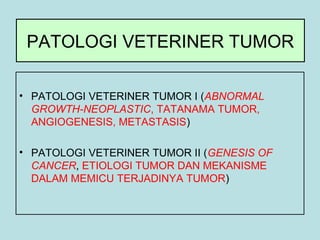 PATOLOGI VETERINER TUMOR
• PATOLOGI VETERINER TUMOR I (ABNORMAL
GROWTH-NEOPLASTIC, TATANAMA TUMOR,
ANGIOGENESIS, METASTASIS)
• PATOLOGI VETERINER TUMOR II (GENESIS OF
CANCER, ETIOLOGI TUMOR DAN MEKANISME
DALAM MEMICU TERJADINYA TUMOR)

 