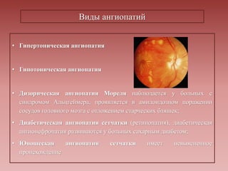 Виды ангиопатий
• Гипертоническая ангиопатия
• Гипотоническая ангиопатия
• Дизорическая ангиопатия Мореля наблюдается у больных с
синдромом Альцгеймера, проявляется в амилоидозном поражении
сосудов головного мозга с отложением старческих бляшек;
• Диабетическая ангиопатия сетчатки (ретинопатия), диабетическая
ангионефропатия развиваются у больных сахарным диабетом;
• Юношеская ангиопатия сетчатки имеет невыясненное
происхождение
 