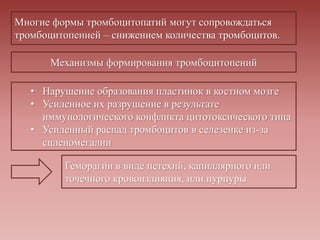Многие формы тромбоцитопатий могут сопровождаться
тромбоцитопенией – снижением количества тромбоцитов.
Механизмы формирования тромбоцитопений
• Нарушение образования пластинок в костном мозге
• Усиленное их разрушение в результате
иммунологического конфликта цитотоксического типа
• Усиленный распад тромбоцитов в селезенке из-за
спленомегалии
Геморагии в виде петехий, капиллярного или
точечного кровоизлияния, или пурпуры
 