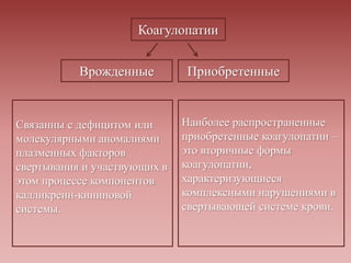 Коагулопатии
Врожденные Приобретенные
Связанны с дефицитом или
молекулярными аномалиями
плазменных факторов
свертывания и участвующих в
этом процессе компонентов
калликреин-кининовой
системы.
Наиболее распространенные
приобретенные коагулопатии –
это вторичные формы
коагулопатии,
характеризующиеся
комплексными нарушениями в
свертывающей системе крови.
 