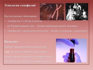 Этиология гемофилий
Наследственные заболевания :
• Гемофилии А и В наследуются
по Х-рецессивному типу – болеют преимущественно мужчины
• Гемофилия С наследуется аутосомно – болеют и мужчины, и женщины).
Патогенез
Дефицит факторов свертывания крови
увеличение времени свертывания
цельной крови и развитию геморрагического
синдрома (гематомный тип кровоточивости).
 