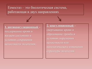 Гемостаз – это биологическая система,
работающая в двух направлениях
1. антикоагуляционный –
поддержание крови в
жидком состоянии в
условиях сохранения
целостности эндотелия;
2. коагуляционный –
свертывание крови и
образование тромба в
условиях нарушения
целостности или
патологического изменения
структуры эндотелия.
 