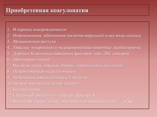 Приобретенная коагулопатия
1. В периоде новорожденности
2. Инфекционные заболевания (включая вирусные) и все виды сепсиса
3. Механическая желтуха
4. Тяжелые энтеропатии и медикаментозные кишечные дисбактериозы
5. Дефицит К-витаминозависимых факторов либо ДВС-синдром;
6. Заболевания печени
7. Все виды шока, тяжелые травмы, терминальные состояния
8. Острая почечная недостаточность
9. Химические ожоги пищевода и желудка
10.Острый внутрисосудистый гемолиз
11.Болезни почек
12.Системный амилоидоз - дефицит фактора X
13.Миелопролиферативные заболевания и тромбоцитемии и др.
 