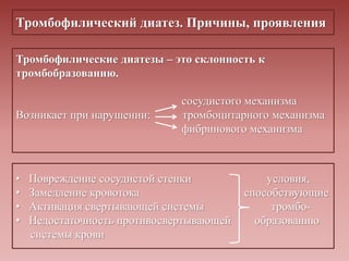 Тромбофилический диатез. Причины, проявления
Тромбофилические диатезы – это склонность к
тромбобразованию.
сосудистого механизма
Возникает при нарушении: тромбоцитарного механизма
фибринового механизма
• Повреждение сосудистой стенки условия,
• Замедление кровотока способствующие
• Активация свертывающей системы тромбо-
• Недостаточность противосвертывающей образованию
системы крови
 